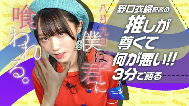 「八月九日 僕は君に喰われる。」を野口衣織が語る【推しが尊くて何が悪い!! Vol.18】のサムネイル